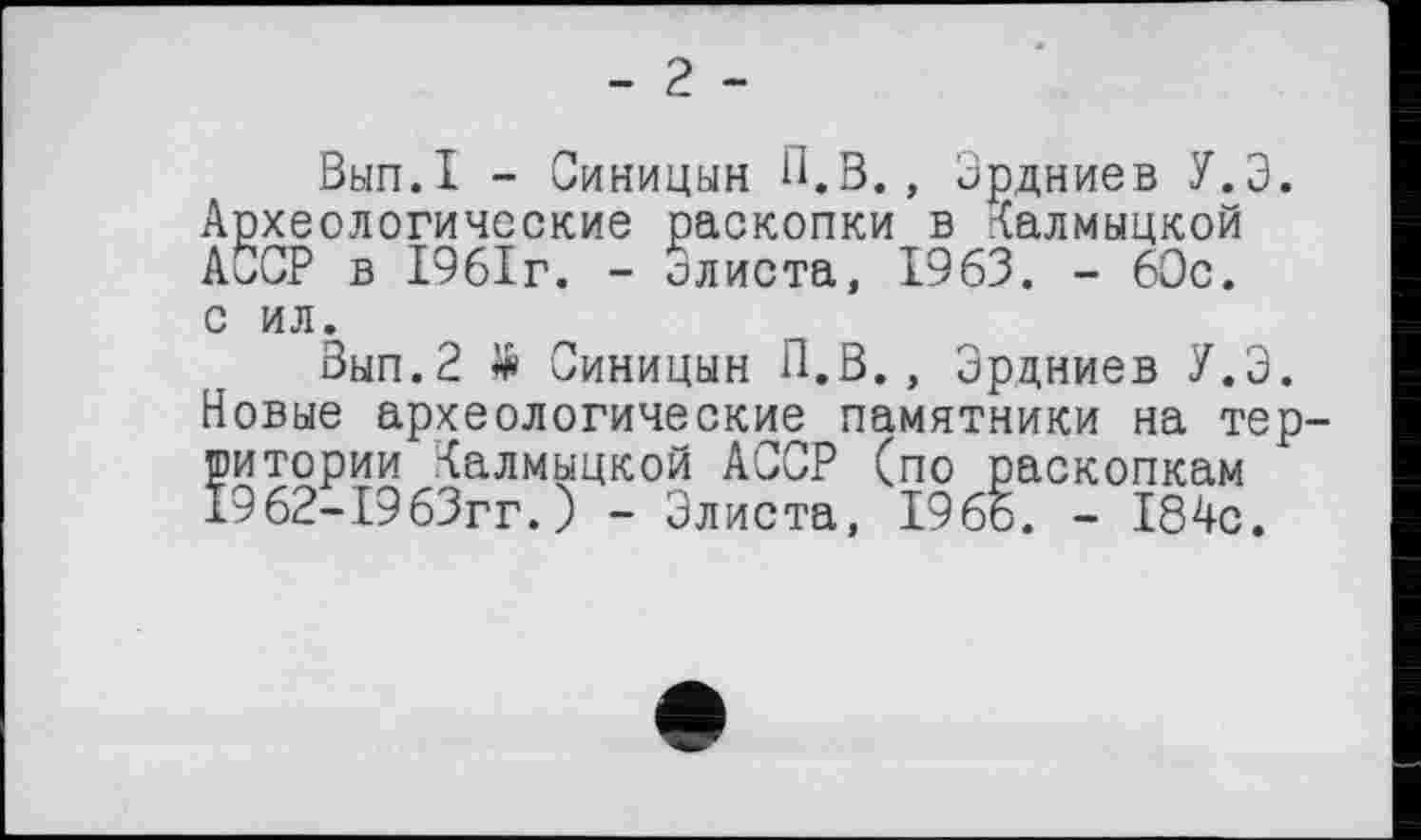 ﻿- г -
Внп.І - Синицын П.В., Эрдниев У.Э. Археологические раскопки в Калмыцкой АССР в 1961г. - олиста, 1963. - 60с. с ил.
Зып.2 Я» Синицын П.В., Эрдниев У.Э. Новые археологические памятники на территории Калмыцкой АССР (по раскопкам 1962-1963гг.) - Элиста, 1966. - 184с.